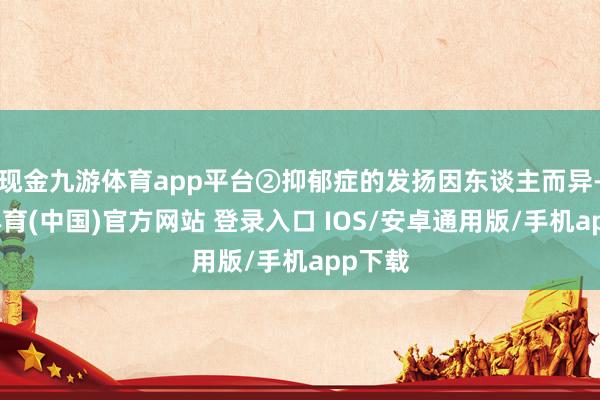 现金九游体育app平台②抑郁症的发扬因东谈主而异-九游体育(中国)官方网站 登录入口 IOS/安卓通用版/手机app下载