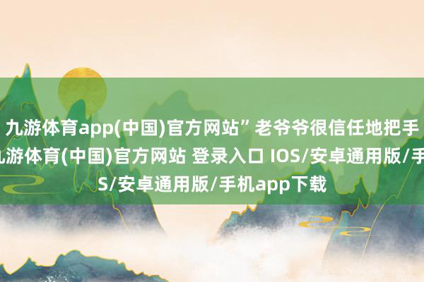 九游体育app(中国)官方网站”老爷爷很信任地把手机给了我-九游体育(中国)官方网站 登录入口 IOS/安卓通用版/手机app下载