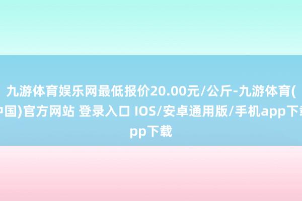 九游体育娱乐网最低报价20.00元/公斤-九游体育(中国)官方网站 登录入口 IOS/安卓通用版/手机app下载