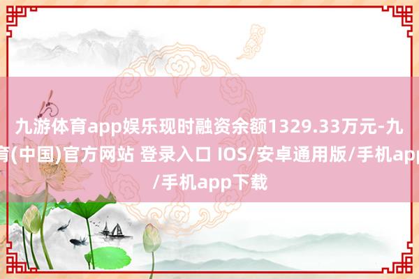 九游体育app娱乐现时融资余额1329.33万元-九游体育(中国)官方网站 登录入口 IOS/安卓通用版/手机app下载