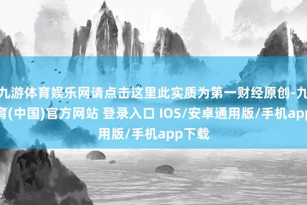 九游体育娱乐网请点击这里此实质为第一财经原创-九游体育(中国)官方网站 登录入口 IOS/安卓通用版/手机app下载