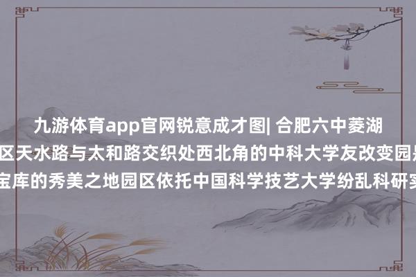 九游体育app官网锐意成才图| 合肥六中菱湖校区 王世保 摄位于我区天水路与太和路交织处西北角的中科大学友改变园是聚首了学友聪惠宝库的秀美之地园区依托中国科学技艺大学纷乱科研实力矢志成为 科技遵循升沉和改变创业高地图| 庐阳中科大学友改变园若何样？快来奴婢阳阳的脚步一同搭乘8号线地铁的列车探索庐阳秀美的贸易盛景感受首善考验的魔力晓悟新兴产业带来的超卓力量🥰🥰🥰 发布于：北京市-九游体育(中国)官方