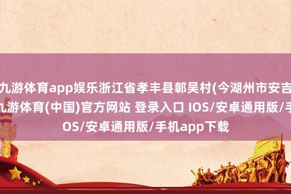 九游体育app娱乐浙江省孝丰县鄣吴村(今湖州市安吉县)东谈主-九游体育(中国)官方网站 登录入口 IOS/安卓通用版/手机app下载