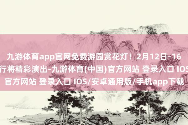 九游体育app官网免费游园赏花灯！2月12日-16日雁栖湖元宵节游园会行将精彩演出-九游体育(中国)官方网站 登录入口 IOS/安卓通用版/手机app下载