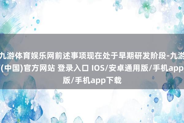 九游体育娱乐网前述事项现在处于早期研发阶段-九游体育(中国)官方网站 登录入口 IOS/安卓通用版/手机app下载