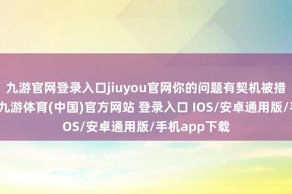 九游官网登录入口jiuyou官网你的问题有契机被措置！即日起-九游体育(中国)官方网站 登录入口 IOS/安卓通用版/手机app下载