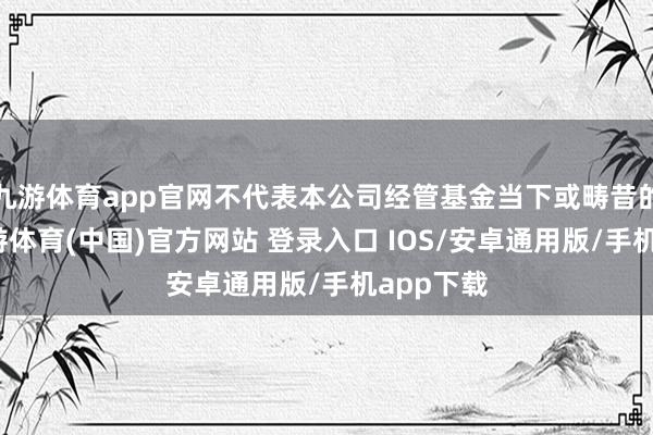九游体育app官网不代表本公司经管基金当下或畴昔的抓仓-九游体育(中国)官方网站 登录入口 IOS/安卓通用版/手机app下载