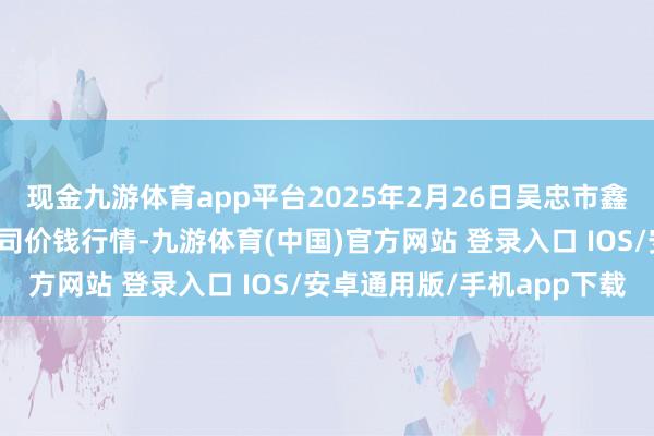 现金九游体育app平台2025年2月26日吴忠市鑫鲜农副家具市集有限公司价钱行情-九游体育(中国)官方网站 登录入口 IOS/安卓通用版/手机app下载