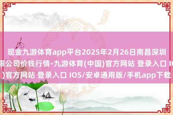 现金九游体育app平台2025年2月26日南昌深圳农居品中心批发市集有限公司价钱行情-九游体育(中国)官方网站 登录入口 IOS/安卓通用版/手机app下载
