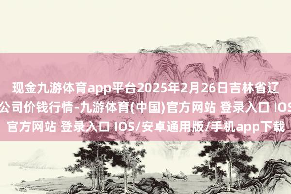 现金九游体育app平台2025年2月26日吉林省辽源市仙城物流园区有限公司价钱行情-九游体育(中国)官方网站 登录入口 IOS/安卓通用版/手机app下载