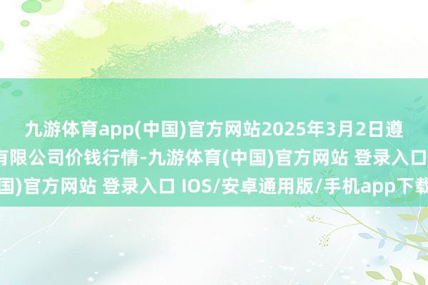 九游体育app(中国)官方网站2025年3月2日遵义金地皮绿色居品走动有限公司价钱行情-九游体育(中国)官方网站 登录入口 IOS/安卓通用版/手机app下载