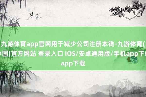 九游体育app官网用于减少公司注册本钱-九游体育(中国)官方网站 登录入口 IOS/安卓通用版/手机app下载