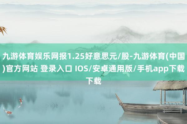 九游体育娱乐网报1.25好意思元/股-九游体育(中国)官方网站 登录入口 IOS/安卓通用版/手机app下载