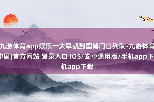 九游体育app娱乐一大早就到国博门口列队-九游体育(中国)官方网站 登录入口 IOS/安卓通用版/手机app下载