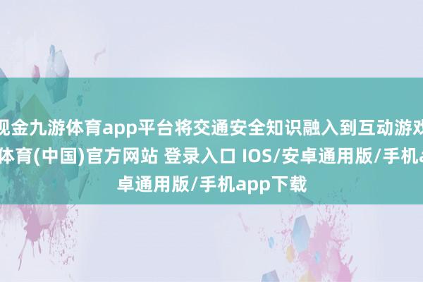 现金九游体育app平台将交通安全知识融入到互动游戏中-九游体育(中国)官方网站 登录入口 IOS/安卓通用版/手机app下载