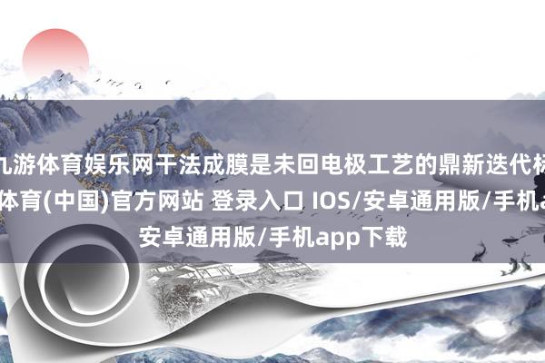 九游体育娱乐网干法成膜是未回电极工艺的鼎新迭代标的-九游体育(中国)官方网站 登录入口 IOS/安卓通用版/手机app下载