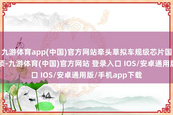 九游体育app(中国)官方网站牵头草拟车规级芯片国度、行业门径6项-九游体育(中国)官方网站 登录入口 IOS/安卓通用版/手机app下载