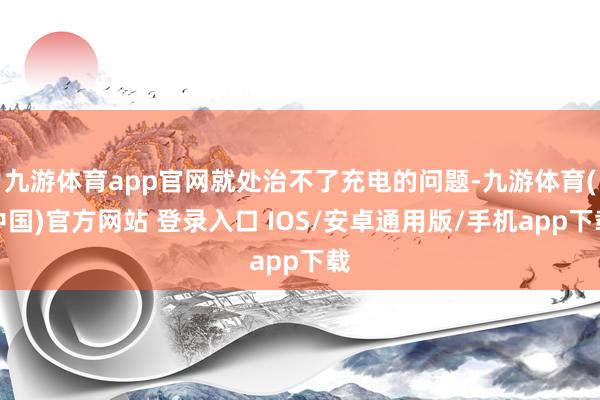 九游体育app官网就处治不了充电的问题-九游体育(中国)官方网站 登录入口 IOS/安卓通用版/手机app下载
