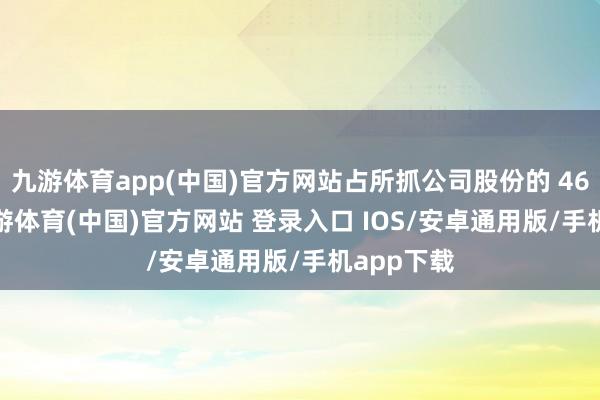 九游体育app(中国)官方网站占所抓公司股份的 46.11%-九游体育(中国)官方网站 登录入口 IOS/安卓通用版/手机app下载