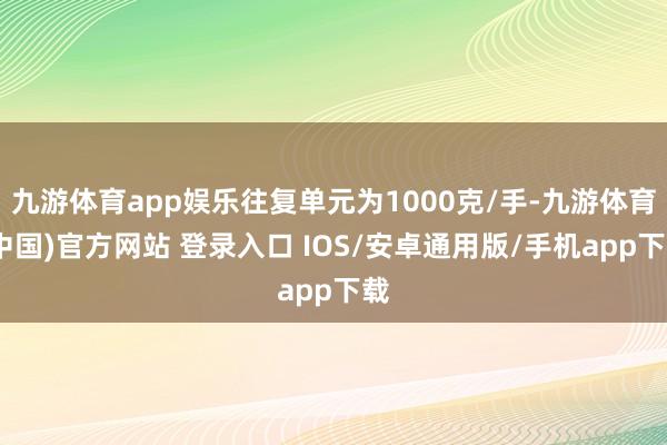 九游体育app娱乐往复单元为1000克/手-九游体育(中国)官方网站 登录入口 IOS/安卓通用版/手机app下载