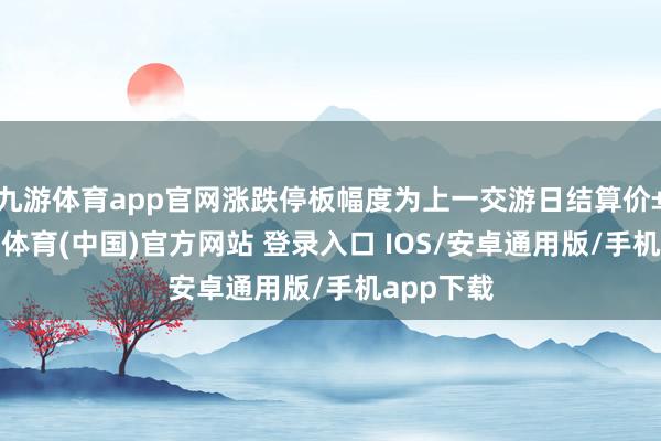 九游体育app官网涨跌停板幅度为上一交游日结算价±4%-九游体育(中国)官方网站 登录入口 IOS/安卓通用版/手机app下载