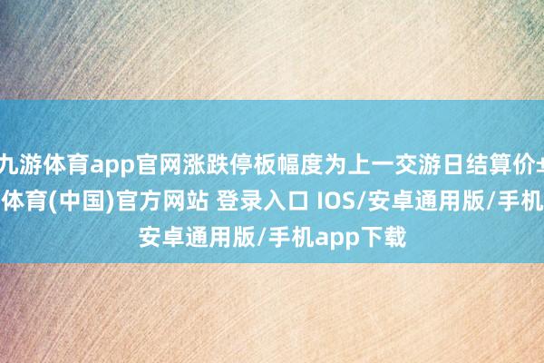 九游体育app官网涨跌停板幅度为上一交游日结算价±5%-九游体育(中国)官方网站 登录入口 IOS/安卓通用版/手机app下载