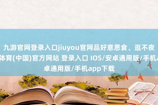 九游官网登录入口jiuyou官网品好意思食、逛不夜城-九游体育(中国)官方网站 登录入口 IOS/安卓通用版/手机app下载