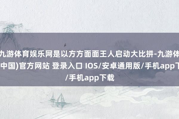 九游体育娱乐网是以方方面面王人启动大比拼-九游体育(中国)官方网站 登录入口 IOS/安卓通用版/手机app下载