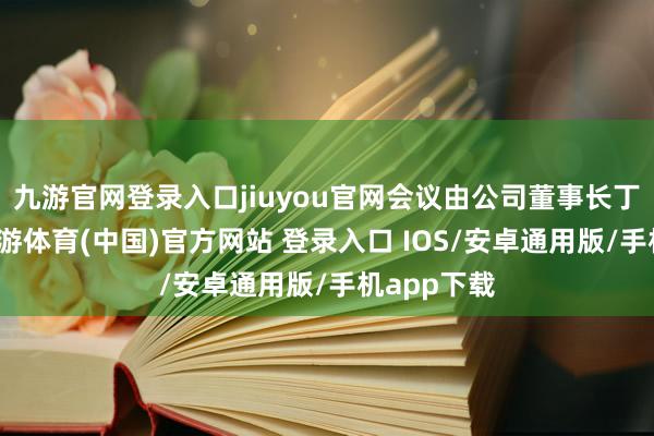 九游官网登录入口jiuyou官网会议由公司董事长丁木主捏-九游体育(中国)官方网站 登录入口 IOS/安卓通用版/手机app下载