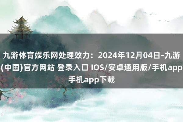 九游体育娱乐网处理效力：2024年12月04日-九游体育(中国)官方网站 登录入口 IOS/安卓通用版/手机app下载