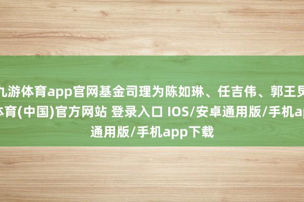 九游体育app官网基金司理为陈如琳、任吉伟、郭王炅-九游体育(中国)官方网站 登录入口 IOS/安卓通用版/手机app下载