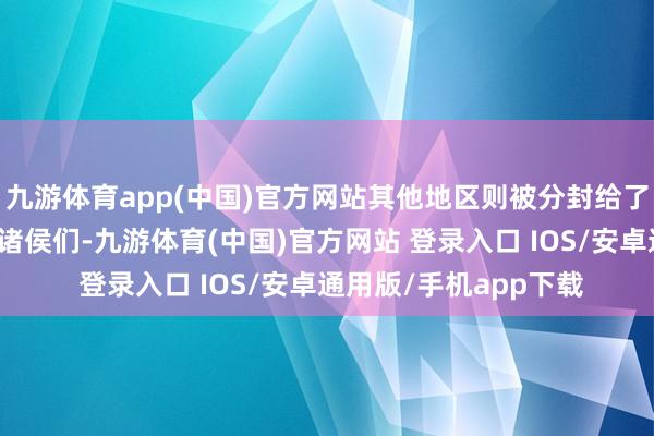 九游体育app(中国)官方网站其他地区则被分封给了与他共同挞伐商朝的诸侯们-九游体育(中国)官方网站 登录入口 IOS/安卓通用版/手机app下载