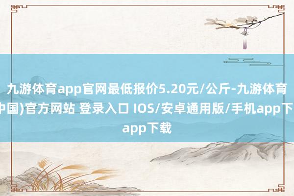 九游体育app官网最低报价5.20元/公斤-九游体育(中国)官方网站 登录入口 IOS/安卓通用版/手机app下载