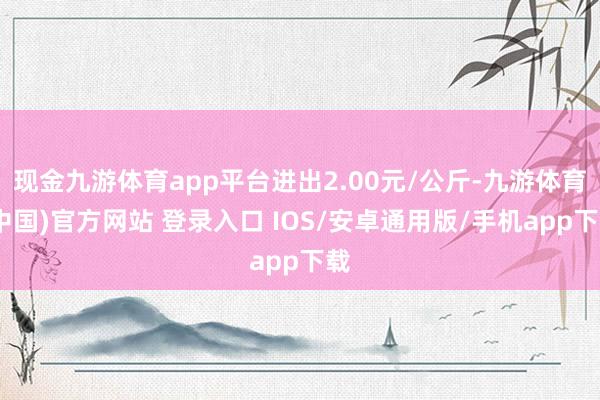 现金九游体育app平台进出2.00元/公斤-九游体育(中国)官方网站 登录入口 IOS/安卓通用版/手机app下载