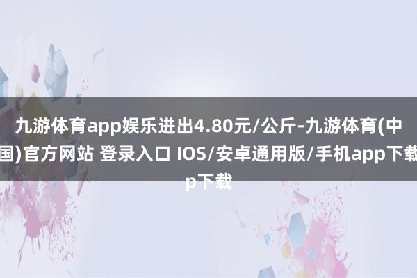 九游体育app娱乐进出4.80元/公斤-九游体育(中国)官方网站 登录入口 IOS/安卓通用版/手机app下载