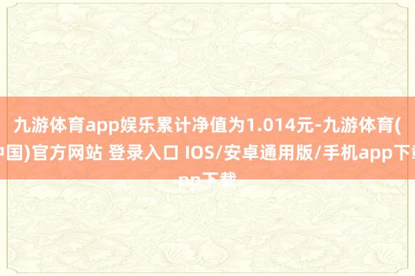 九游体育app娱乐累计净值为1.014元-九游体育(中国)官方网站 登录入口 IOS/安卓通用版/手机app下载