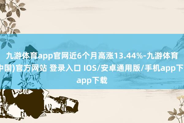 九游体育app官网近6个月高涨13.44%-九游体育(中国)官方网站 登录入口 IOS/安卓通用版/手机app下载