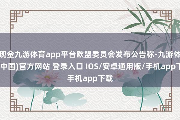 现金九游体育app平台欧盟委员会发布公告称-九游体育(中国)官方网站 登录入口 IOS/安卓通用版/手机app下载