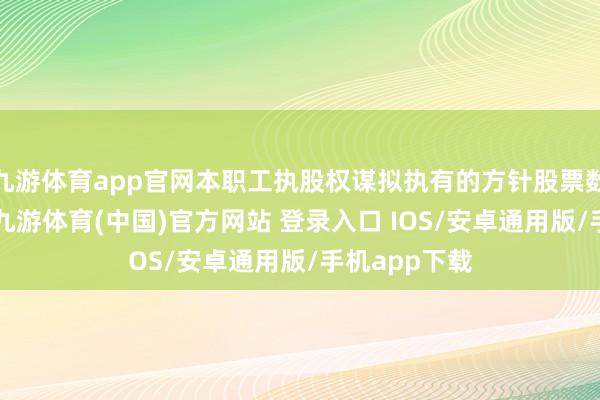 九游体育app官网本职工执股权谋拟执有的方针股票数目不跨越1-九游体育(中国)官方网站 登录入口 IOS/安卓通用版/手机app下载