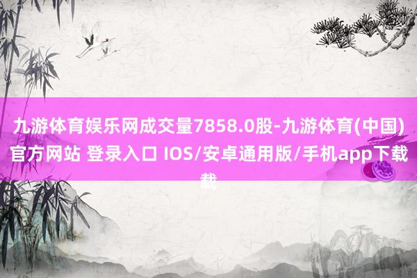 九游体育娱乐网成交量7858.0股-九游体育(中国)官方网站 登录入口 IOS/安卓通用版/手机app下载