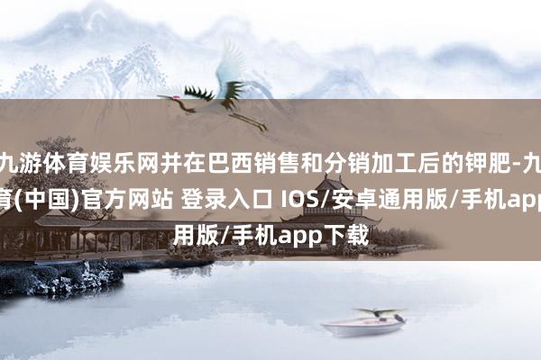 九游体育娱乐网并在巴西销售和分销加工后的钾肥-九游体育(中国)官方网站 登录入口 IOS/安卓通用版/手机app下载