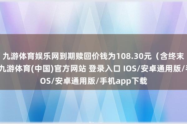 九游体育娱乐网到期赎回价钱为108.30元（含终末一期利息）-九游体育(中国)官方网站 登录入口 IOS/安卓通用版/手机app下载