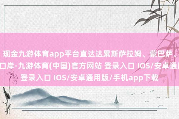现金九游体育app平台直达达累斯萨拉姆、蒙巴萨、德班等东南非主要口岸-九游体育(中国)官方网站 登录入口 IOS/安卓通用版/手机app下载