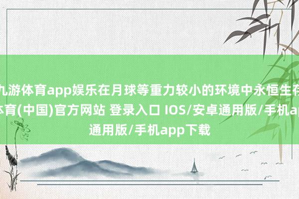 九游体育app娱乐在月球等重力较小的环境中永恒生存-九游体育(中国)官方网站 登录入口 IOS/安卓通用版/手机app下载