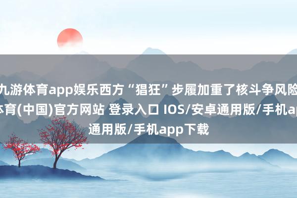 九游体育app娱乐西方“猖狂”步履加重了核斗争风险-九游体育(中国)官方网站 登录入口 IOS/安卓通用版/手机app下载