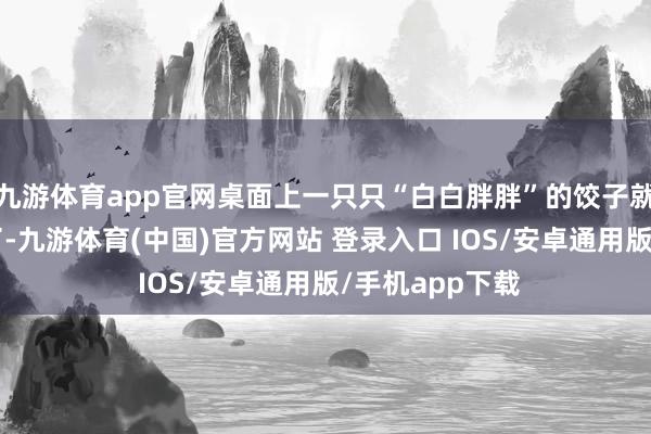 九游体育app官网桌面上一只只“白白胖胖”的饺子就簇新“出炉”了-九游体育(中国)官方网站 登录入口 IOS/安卓通用版/手机app下载