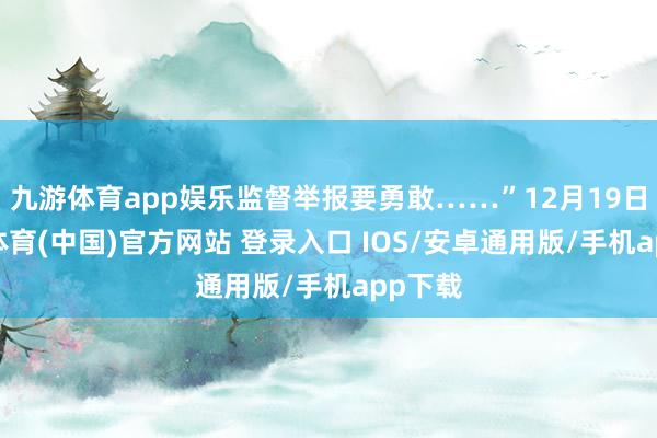 九游体育app娱乐监督举报要勇敢……”12月19日-九游体育(中国)官方网站 登录入口 IOS/安卓通用版/手机app下载