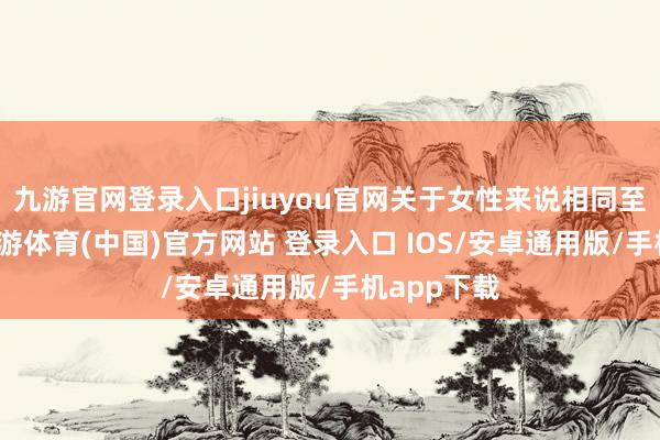 九游官网登录入口jiuyou官网关于女性来说相同至关紧迫-九游体育(中国)官方网站 登录入口 IOS/安卓通用版/手机app下载