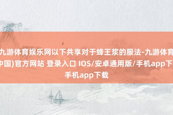 九游体育娱乐网以下共享对于蜂王浆的服法-九游体育(中国)官方网站 登录入口 IOS/安卓通用版/手机app下载