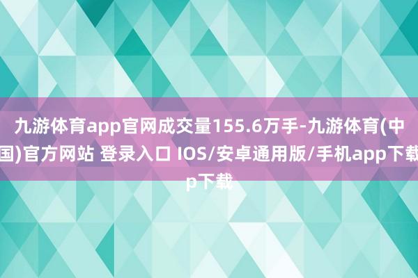 九游体育app官网成交量155.6万手-九游体育(中国)官方网站 登录入口 IOS/安卓通用版/手机app下载